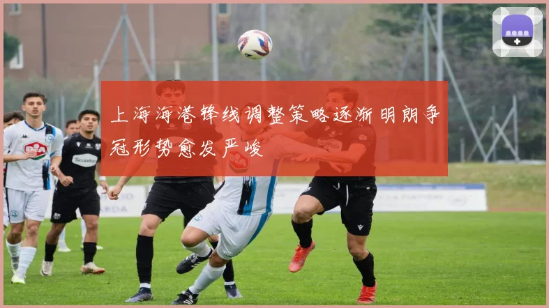 上海海港锋线调整策略逐渐明朗争冠形势愈发严峻