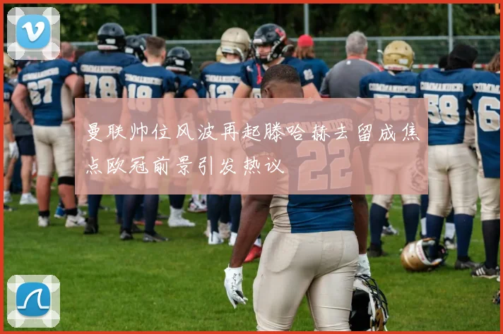 曼联帅位风波再起滕哈赫去留成焦点欧冠前景引发热议