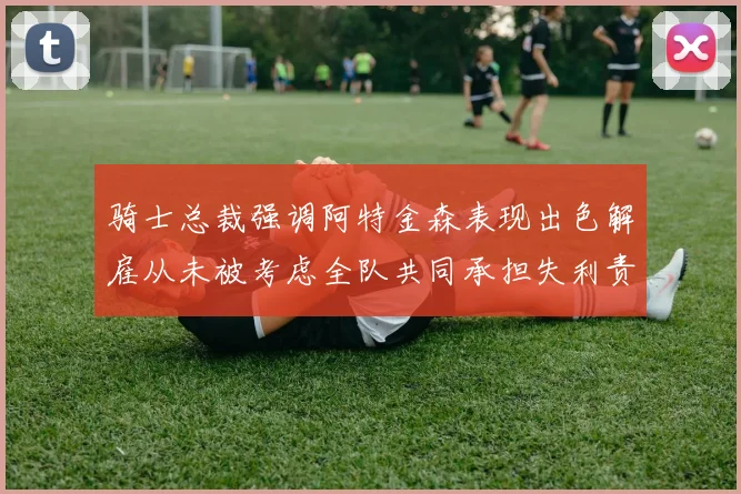 骑士总裁强调阿特金森表现出色解雇从未被考虑全队共同承担失利责任