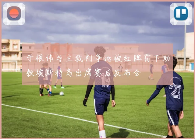 于根伟与主裁判争论被红牌罚下助教埃斯特乌出席赛后发布会