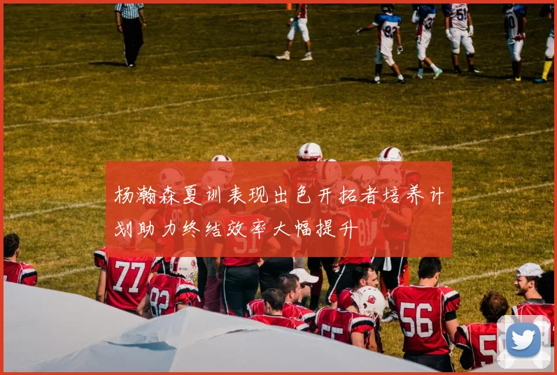 杨瀚森夏训表现出色开拓者培养计划助力终结效率大幅提升