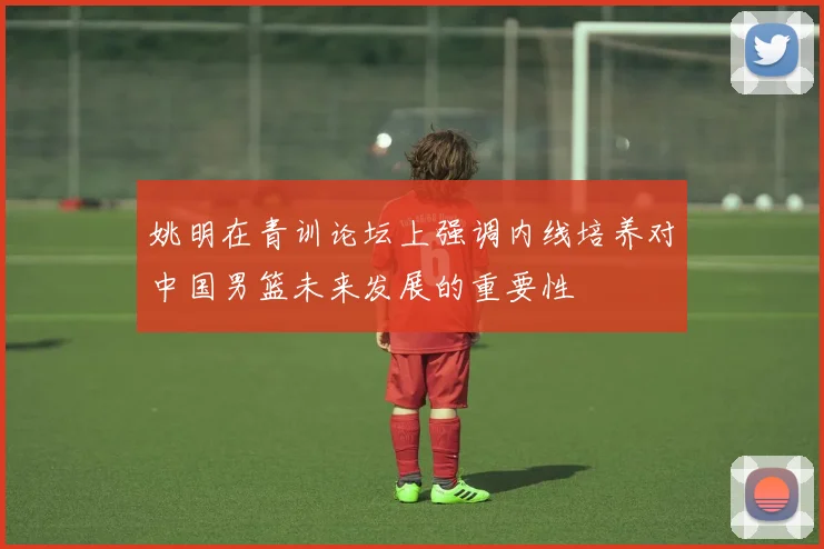 姚明在青训论坛上强调内线培养对中国男篮未来发展的重要性