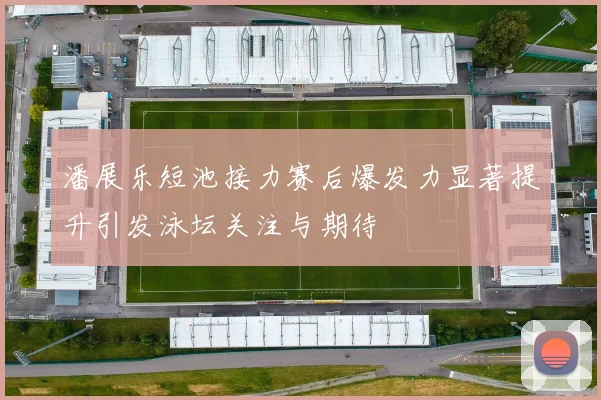 潘展乐短池接力赛后爆发力显著提升引发泳坛关注与期待