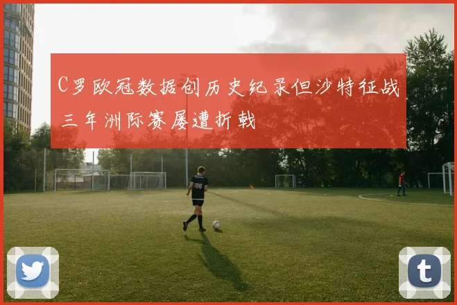 C罗欧冠数据创历史纪录但沙特征战三年洲际赛屡遭折戟