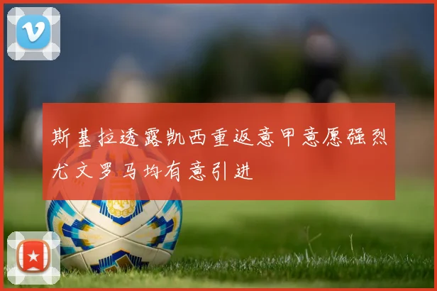 斯基拉透露凯西重返意甲意愿强烈尤文罗马均有意引进