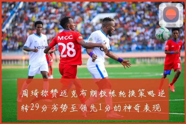 周琦称赞迈克布朗教练轮换策略逆转29分劣势至领先1分的神奇表现