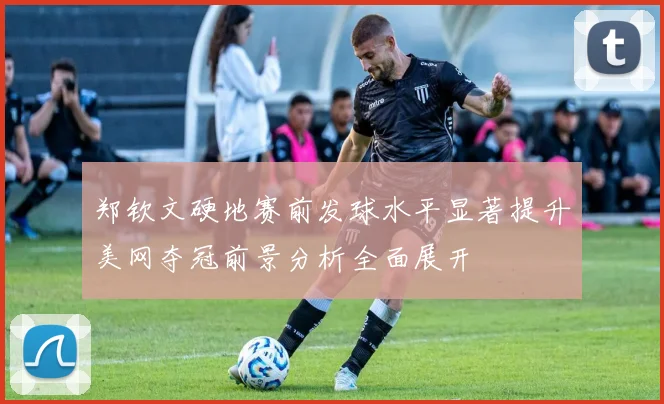 郑钦文硬地赛前发球水平显著提升美网夺冠前景分析全面展开