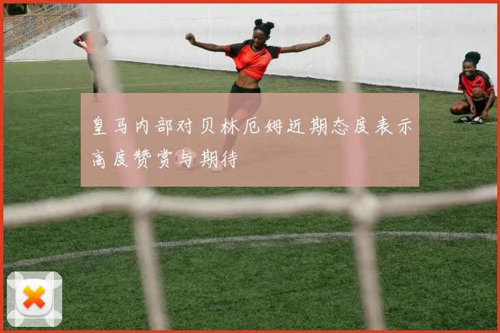 皇马内部对贝林厄姆近期态度表示高度赞赏与期待