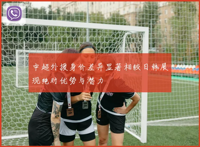 中超外援身价差异显著相较日韩展现绝对优势与潜力