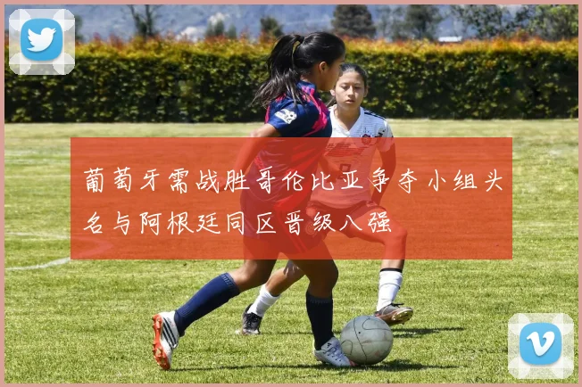 葡萄牙需战胜哥伦比亚争夺小组头名与阿根廷同区晋级八强