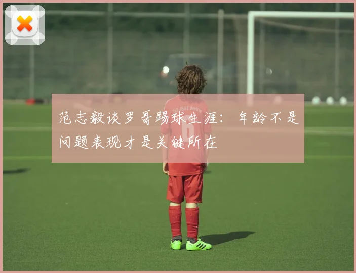 范志毅谈罗哥踢球生涯：年龄不是问题表现才是关键所在