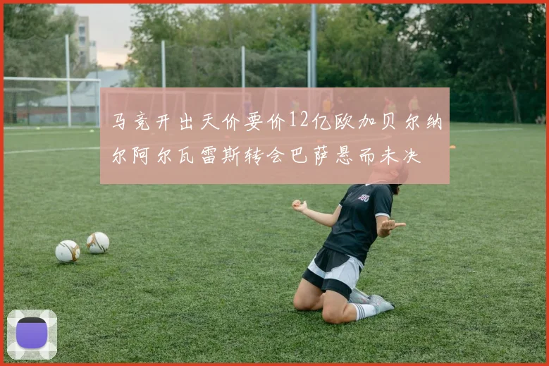 马竞开出天价要价12亿欧加贝尔纳尔阿尔瓦雷斯转会巴萨悬而未决