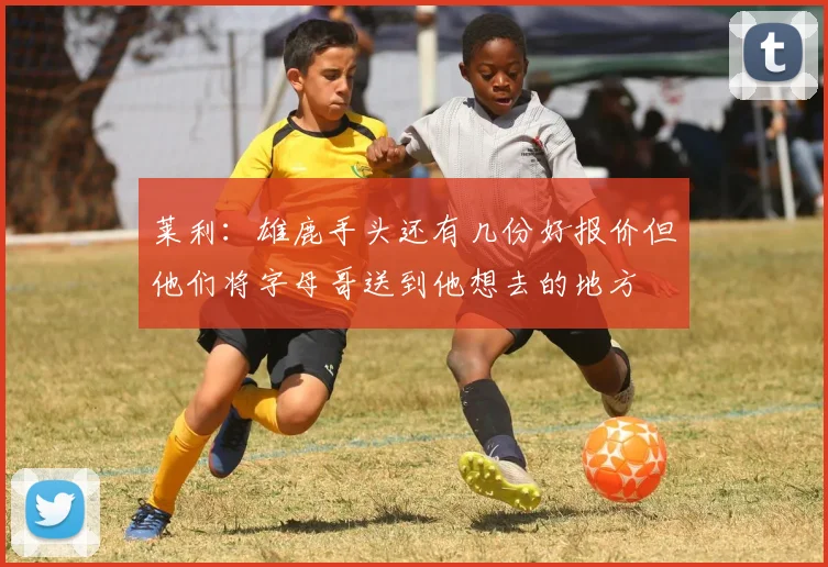 莱利：雄鹿手头还有几份好报价但他们将字母哥送到他想去的地方