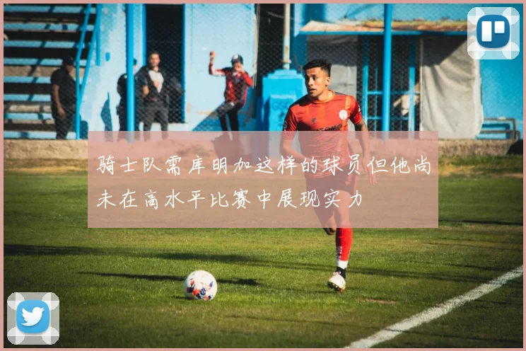 骑士队需库明加这样的球员但他尚未在高水平比赛中展现实力