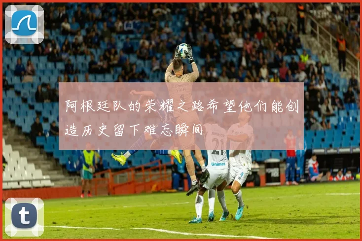 阿根廷队的荣耀之路希望他们能创造历史留下难忘瞬间