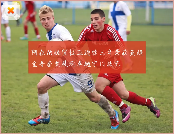 阿森纳祝贺拉亚连续三年荣获英超金手套奖展现卓越守门技艺
